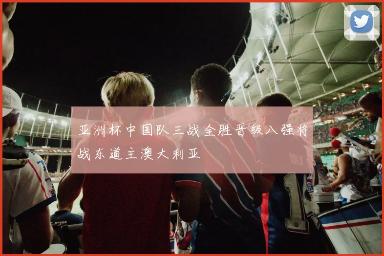 亚洲杯中国队三战全胜晋级八强将战东道主澳大利亚