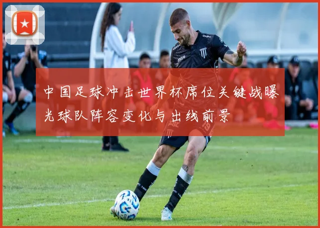 中国足球冲击世界杯席位关键战曝光球队阵容变化与出线前景
