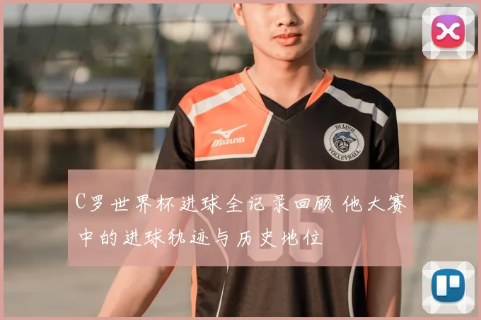 C罗世界杯进球全记录回顾 他大赛中的进球轨迹与历史地位