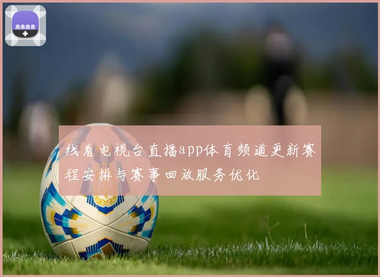 线看电视台直播app体育频道更新赛程安排与赛事回放服务优化