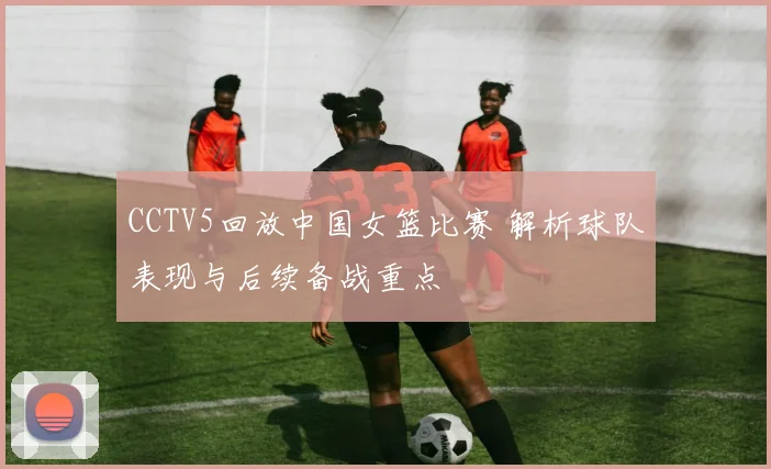 CCTV5回放中国女篮比赛 解析球队表现与后续备战重点