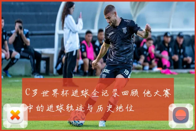 C罗世界杯进球全记录回顾 他大赛中的进球轨迹与历史地位