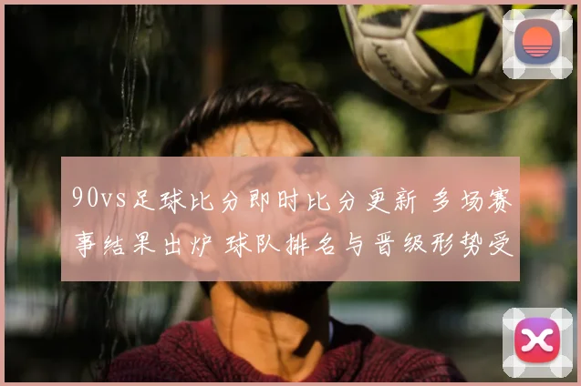90vs足球比分即时比分更新 多场赛事结果出炉 球队排名与晋级形势受关注