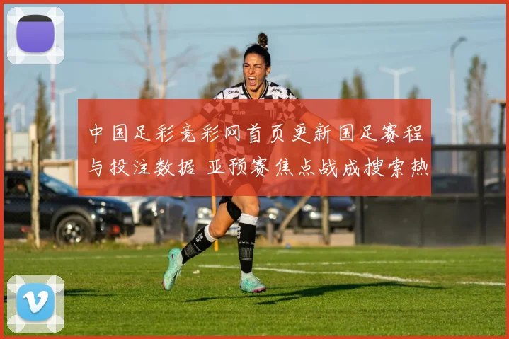 中国足彩竞彩网首页更新国足赛程与投注数据 亚预赛焦点战成搜索热点