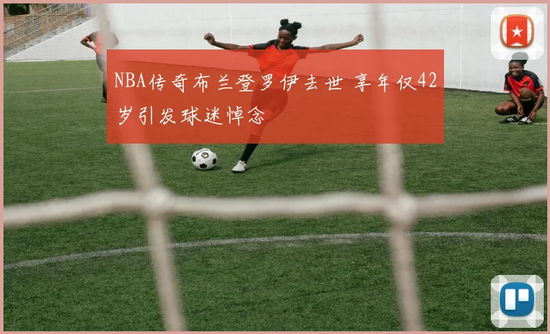 NBA传奇布兰登罗伊去世 享年仅42岁引发球迷悼念