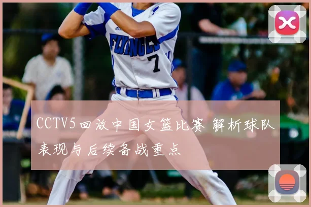 CCTV5回放中国女篮比赛 解析球队表现与后续备战重点