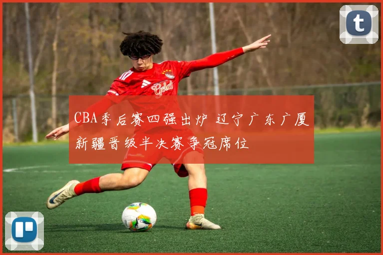 CBA季后赛四强出炉 辽宁广东广厦新疆晋级半决赛争冠席位