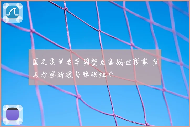 国足集训名单调整后备战世预赛 重点考察新援与锋线组合