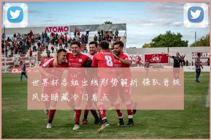 世界杯各组出线形势解析 强队晋级风险暗藏冷门看点