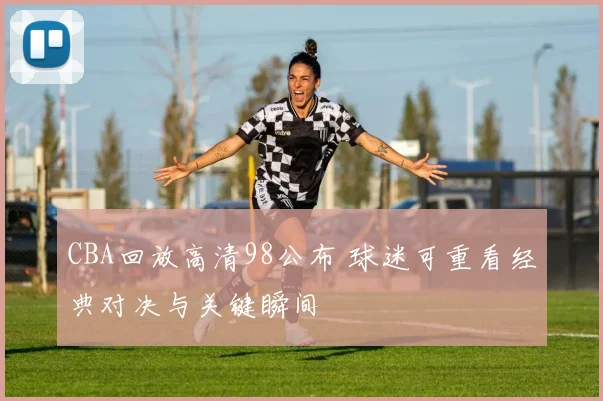 CBA回放高清98公布 球迷可重看经典对决与关键瞬间