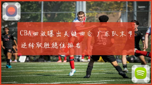 CBA回放曝出关键回合 广东队末节逆转取胜稳住排名