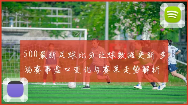 500最新足球比分让球数据更新 多场赛事盘口变化与赛果走势解析