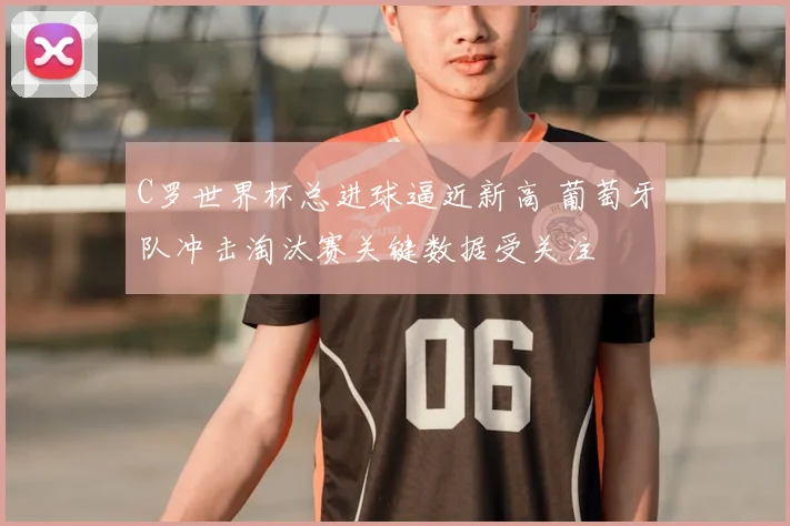 C罗世界杯总进球逼近新高 葡萄牙队冲击淘汰赛关键数据受关注