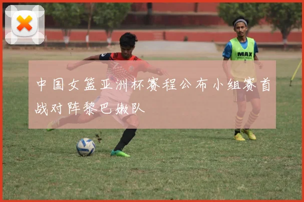 中国女篮亚洲杯赛程公布小组赛首战对阵黎巴嫩队