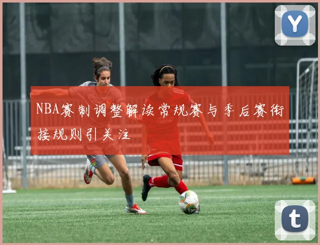 NBA赛制调整解读常规赛与季后赛衔接规则引关注