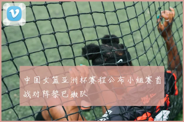 中国女篮亚洲杯赛程公布小组赛首战对阵黎巴嫩队