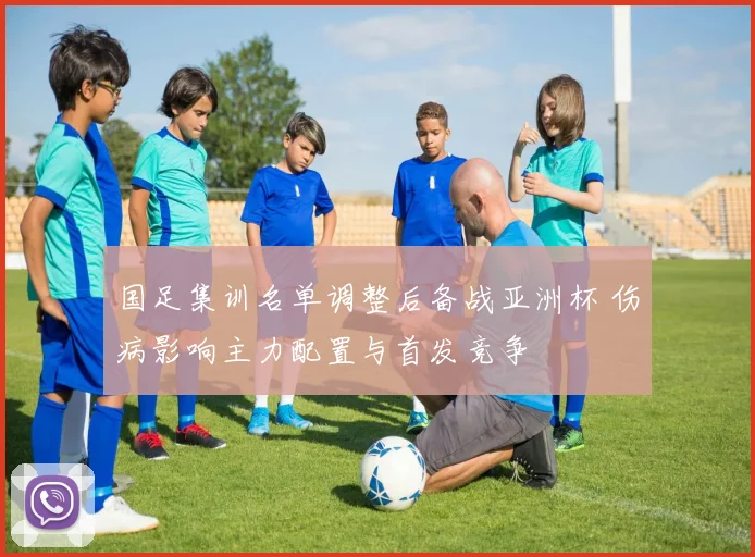 国足集训名单调整后备战亚洲杯 伤病影响主力配置与首发竞争