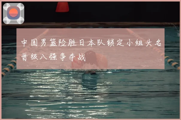 中国男篮险胜日本队锁定小组头名晋级八强争夺战