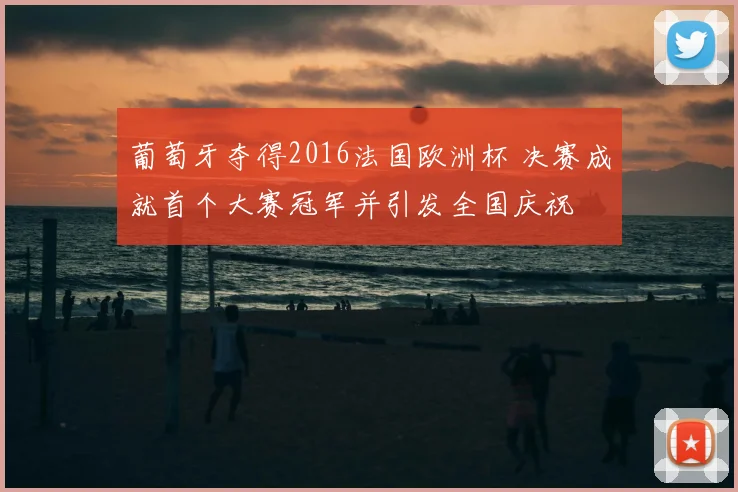 葡萄牙夺得2016法国欧洲杯 决赛成就首个大赛冠军并引发全国庆祝
