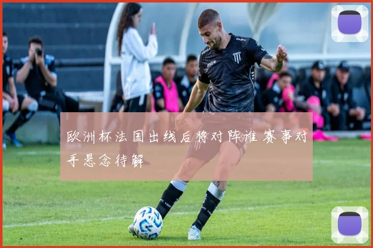 欧洲杯法国出线后将对阵谁 赛事对手悬念待解