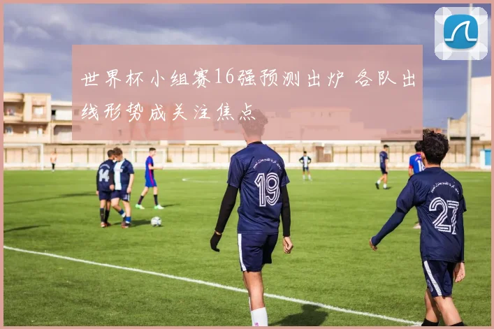 世界杯小组赛16强预测出炉 各队出线形势成关注焦点