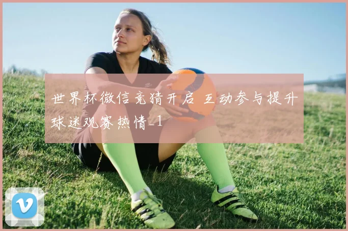 世界杯微信竞猜开启 互动参与提升球迷观赛热情_1